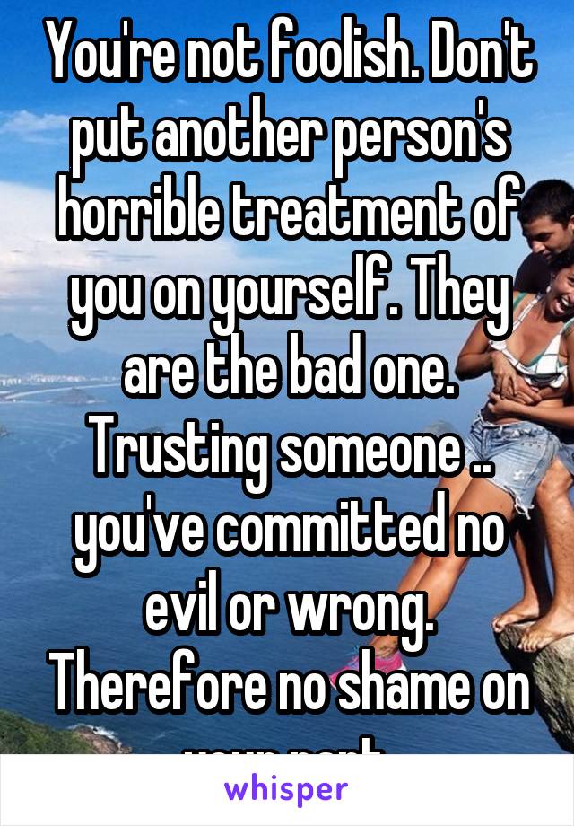 You're not foolish. Don't put another person's horrible treatment of you on yourself. They are the bad one. Trusting someone .. you've committed no evil or wrong. Therefore no shame on your part.