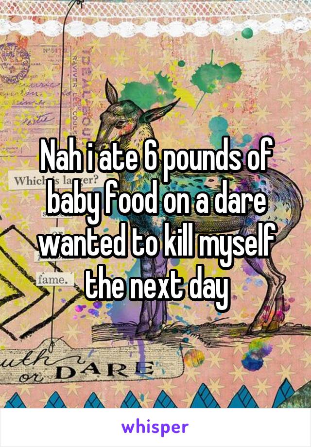 Nah i ate 6 pounds of baby food on a dare wanted to kill myself the next day