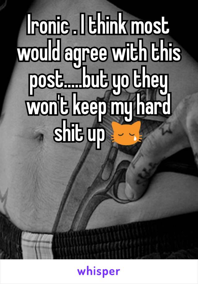 Ironic . I think most would agree with this post.....but yo they won't keep my hard shit up 😿