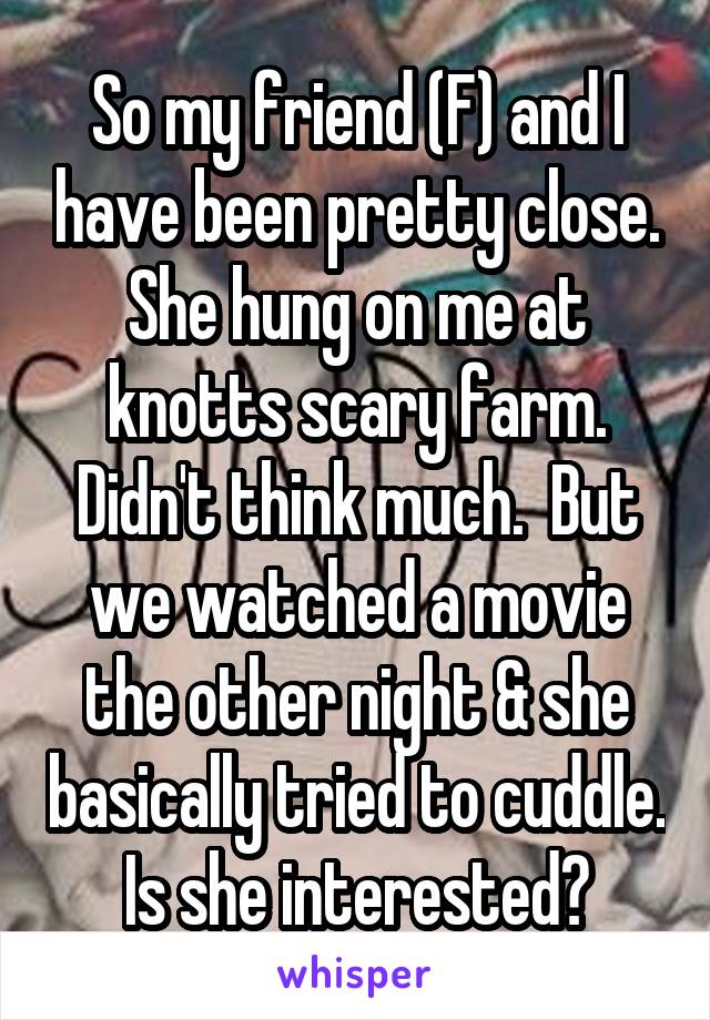 So my friend (F) and I have been pretty close. She hung on me at knotts scary farm. Didn't think much.  But we watched a movie the other night & she basically tried to cuddle. Is she interested?