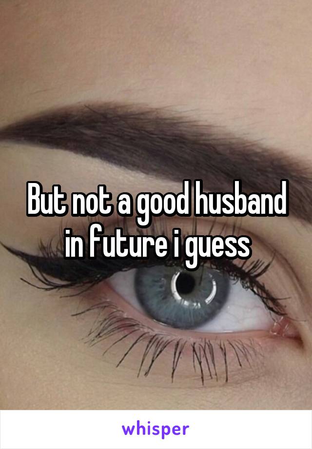 But not a good husband in future i guess