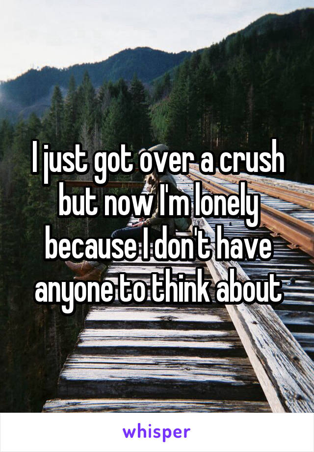 I just got over a crush but now I'm lonely because I don't have anyone to think about