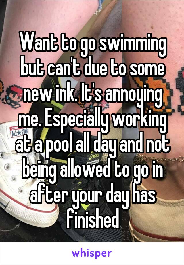 Want to go swimming but can't due to some new ink. It's annoying me. Especially working at a pool all day and not being allowed to go in after your day has finished