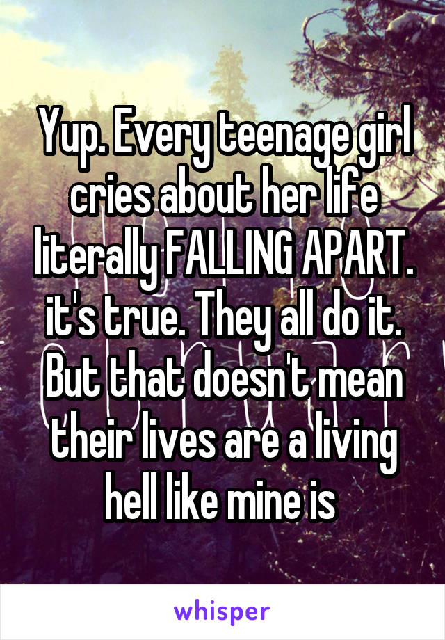 Yup. Every teenage girl cries about her life literally FALLING APART. it's true. They all do it. But that doesn't mean their lives are a living hell like mine is 