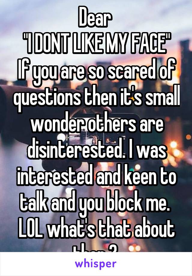 Dear 
"I DONT LIKE MY FACE"
If you are so scared of questions then it's small wonder others are disinterested. I was interested and keen to talk and you block me. 
LOL what's that about then ? 