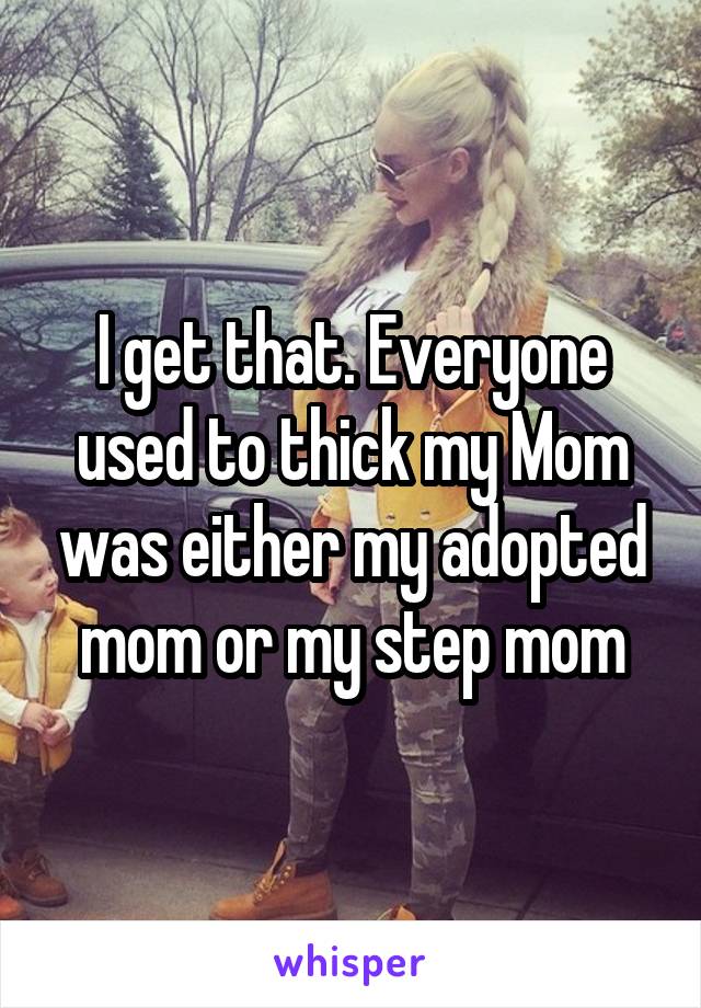 I get that. Everyone used to thick my Mom was either my adopted mom or my step mom