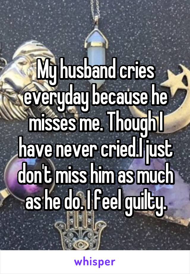 My husband cries everyday because he misses me. Though I have never cried.I just don't miss him as much as he do. I feel guilty.