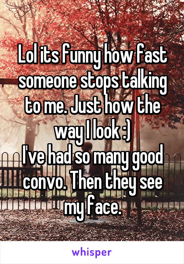 Lol its funny how fast someone stops talking to me. Just how the way I look :)
I've had so many good convo. Then they see my face.