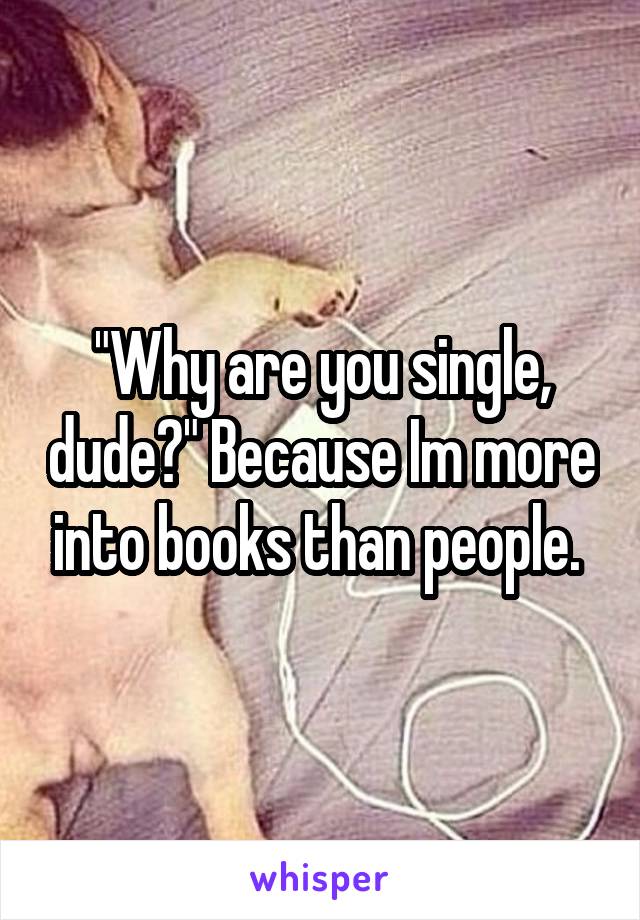"Why are you single, dude?" Because Im more into books than people. 