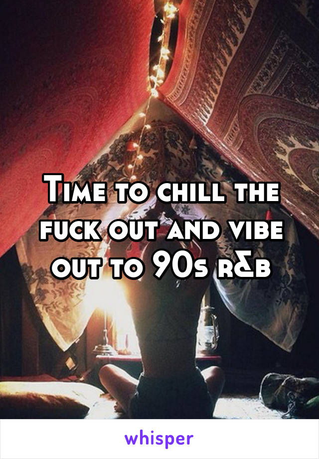 Time to chill the fuck out and vibe out to 90s r&b
