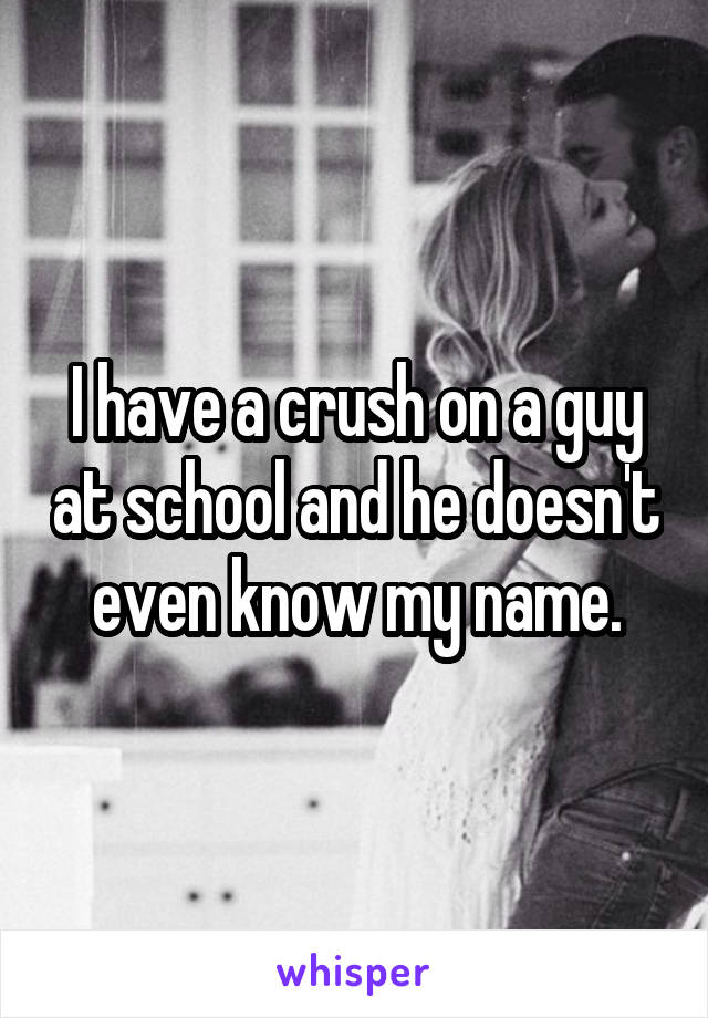 I have a crush on a guy at school and he doesn't even know my name.