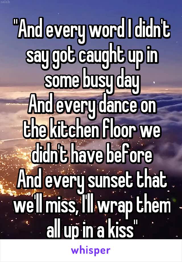 "And every word I didn't say got caught up in some busy day
And every dance on the kitchen floor we didn't have before
And every sunset that we'll miss, I'll wrap them all up in a kiss"