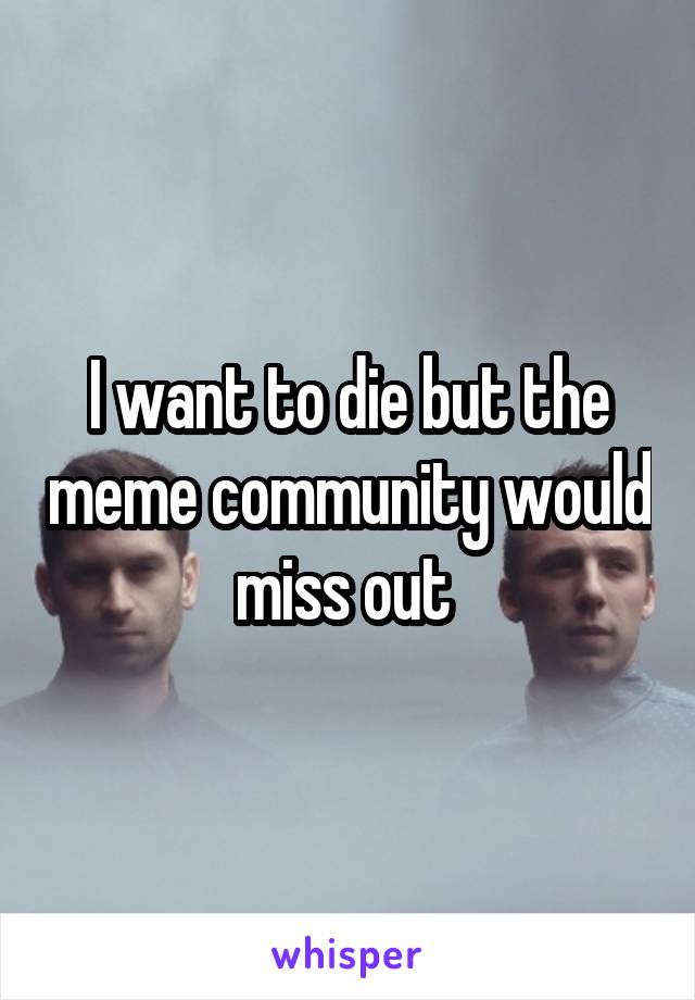 I want to die but the meme community would miss out 