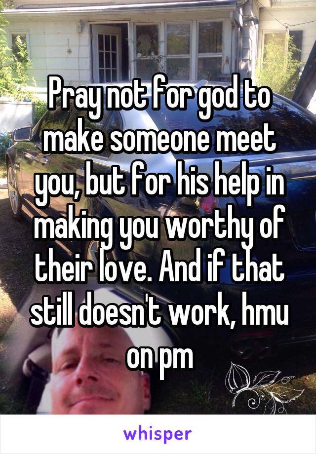 Pray not for god to make someone meet you, but for his help in making you worthy of their love. And if that still doesn't work, hmu on pm