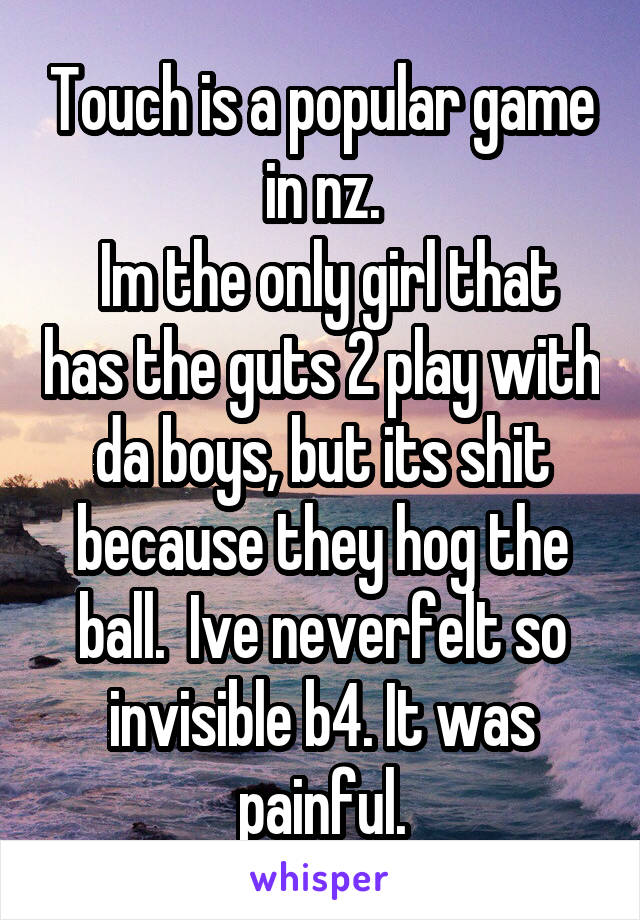 Touch is a popular game in nz.
 Im the only girl that has the guts 2 play with da boys, but its shit because they hog the ball.  Ive neverfelt so invisible b4. It was painful.