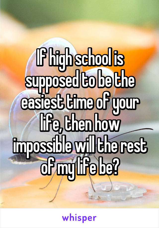 If high school is supposed to be the easiest time of your life, then how impossible will the rest of my life be?