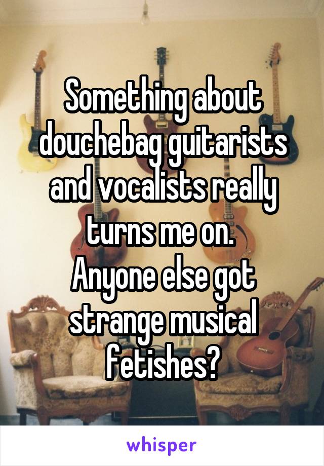 Something about douchebag guitarists and vocalists really turns me on. 
Anyone else got strange musical fetishes?