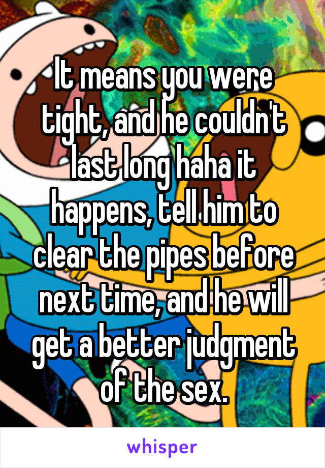 It means you were tight, and he couldn't last long haha it happens, tell him to clear the pipes before next time, and he will get a better judgment of the sex.
