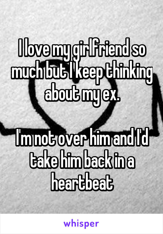 I love my girlfriend so much but I keep thinking about my ex.

I'm not over him and I'd take him back in a heartbeat