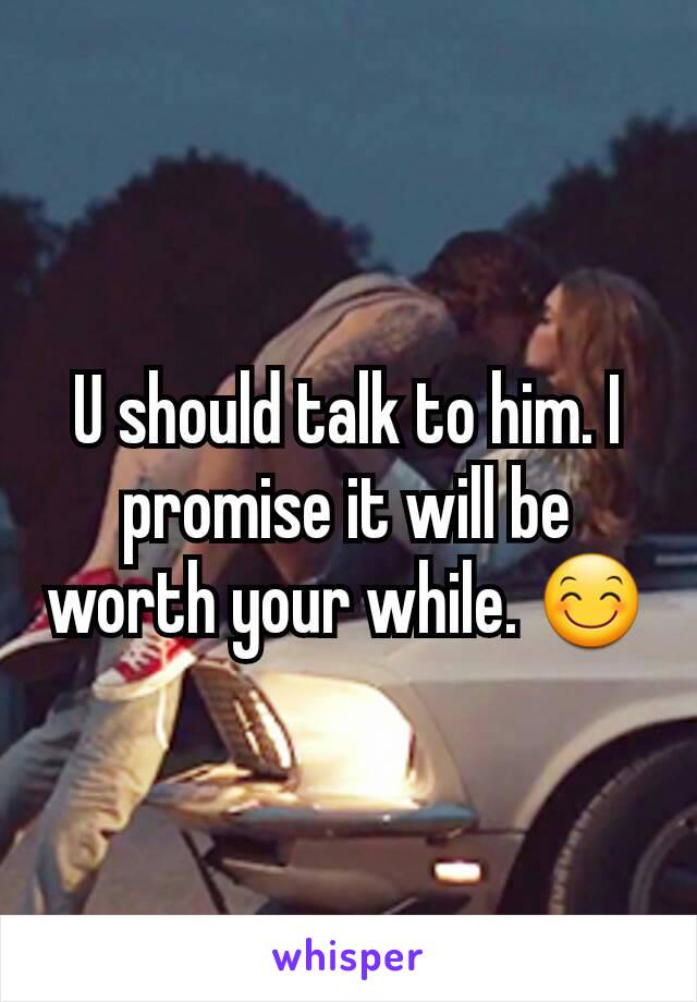 U should talk to him. I promise it will be worth your while. 😊