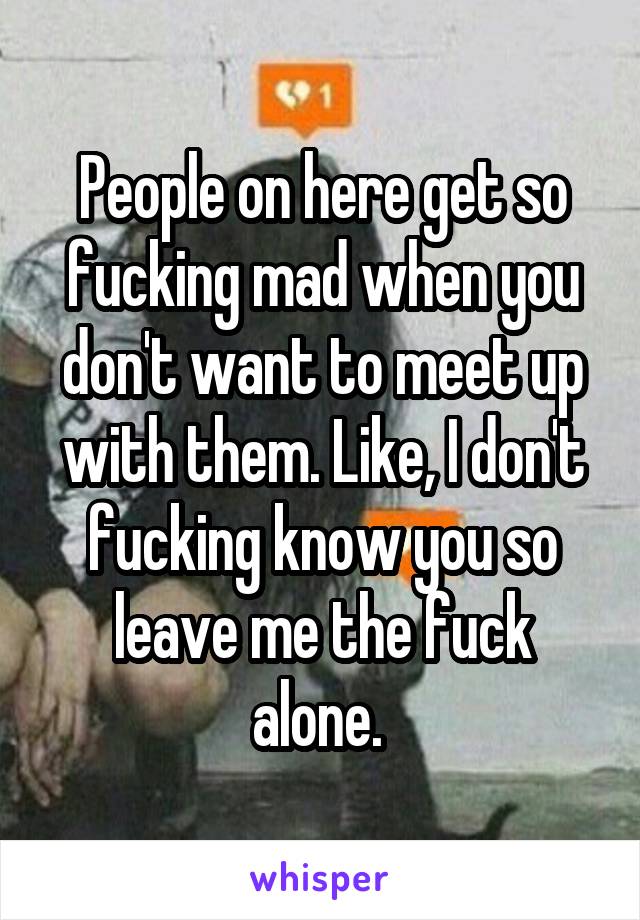 People on here get so fucking mad when you don't want to meet up with them. Like, I don't fucking know you so leave me the fuck alone. 