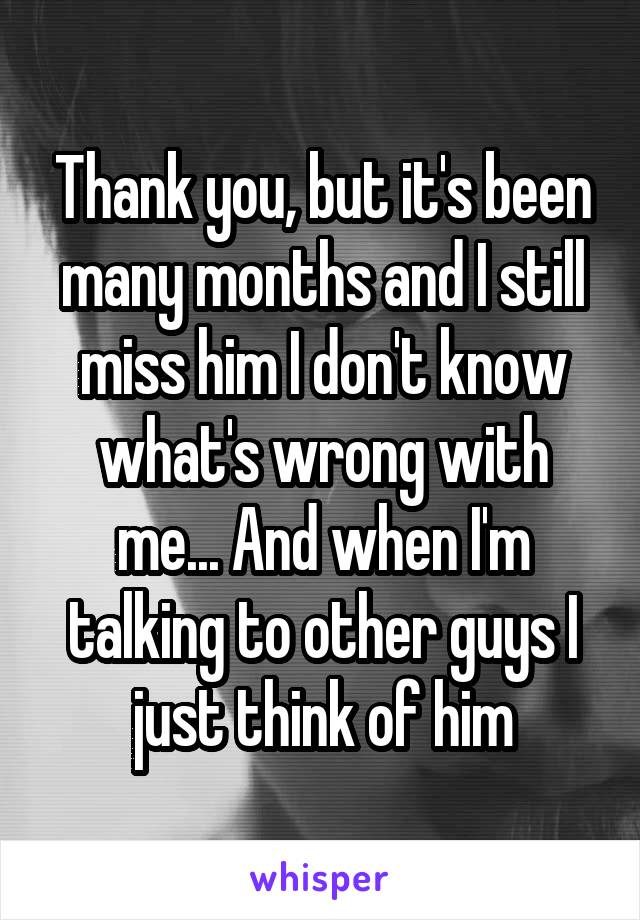 Thank you, but it's been many months and I still miss him I don't know what's wrong with me... And when I'm talking to other guys I just think of him