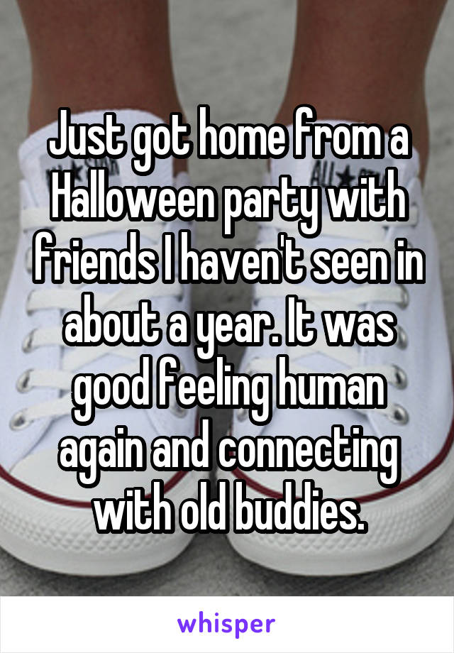 Just got home from a Halloween party with friends I haven't seen in about a year. It was good feeling human again and connecting with old buddies.