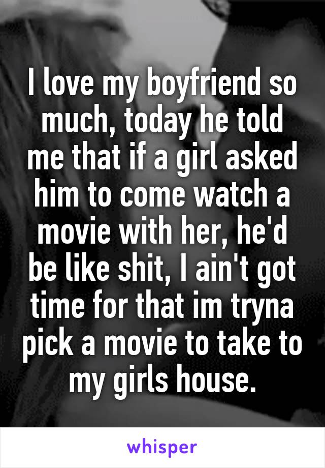 I love my boyfriend so much, today he told me that if a girl asked him to come watch a movie with her, he'd be like shit, I ain't got time for that im tryna pick a movie to take to my girls house.