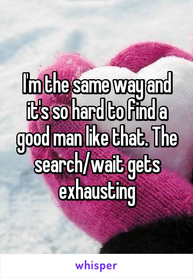 I'm the same way and it's so hard to find a good man like that. The search/wait gets exhausting