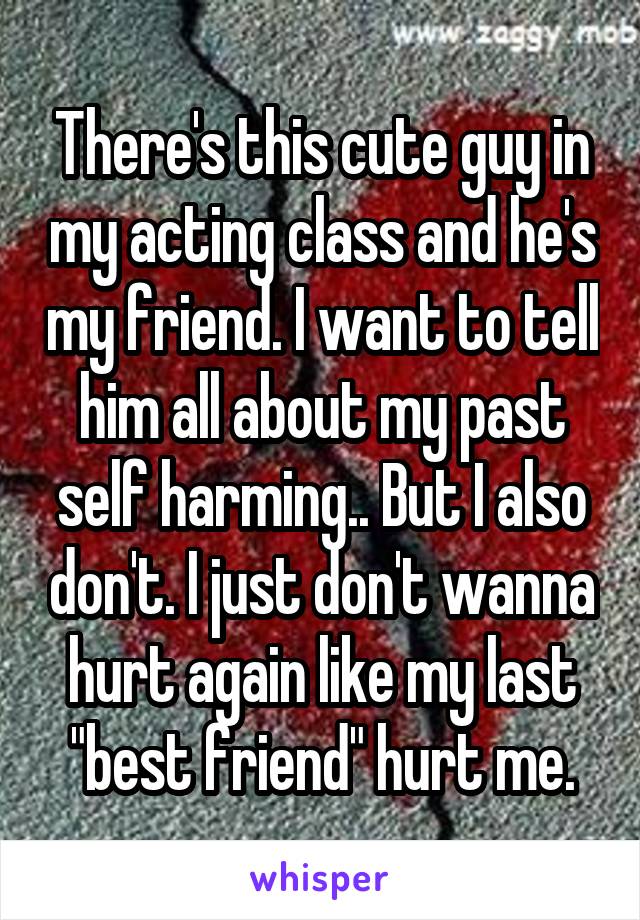There's this cute guy in my acting class and he's my friend. I want to tell him all about my past self harming.. But I also don't. I just don't wanna hurt again like my last "best friend" hurt me.