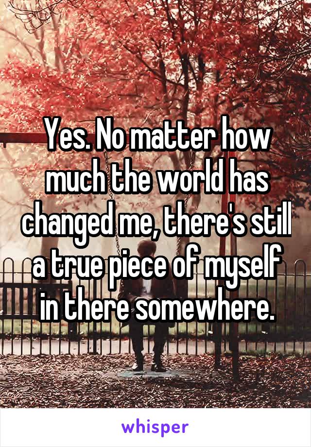 Yes. No matter how much the world has changed me, there's still a true piece of myself in there somewhere.