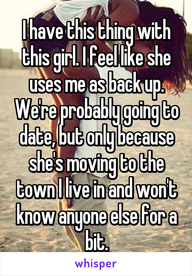 I have this thing with this girl. I feel like she uses me as back up. We're probably going to date, but only because she's moving to the town I live in and won't know anyone else for a bit.