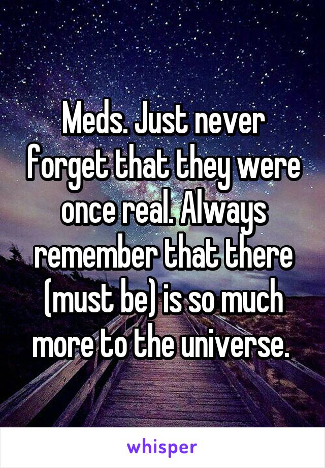 Meds. Just never forget that they were once real. Always remember that there (must be) is so much more to the universe. 