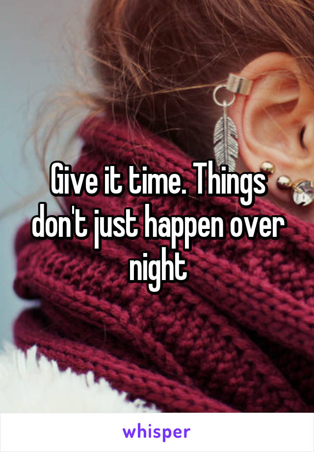 Give it time. Things don't just happen over night