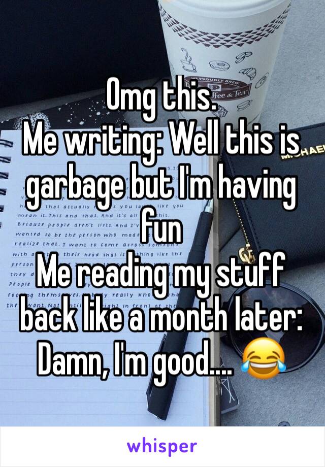 Omg this.  
Me writing: Well this is garbage but I'm having fun
Me reading my stuff back like a month later: Damn, I'm good.... 😂