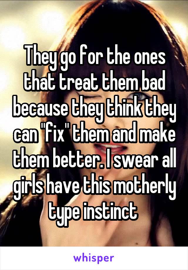 They go for the ones that treat them bad because they think they can "fix" them and make them better. I swear all girls have this motherly type instinct 