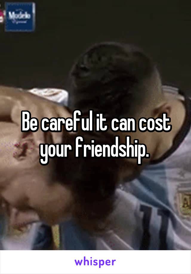 Be careful it can cost your friendship. 