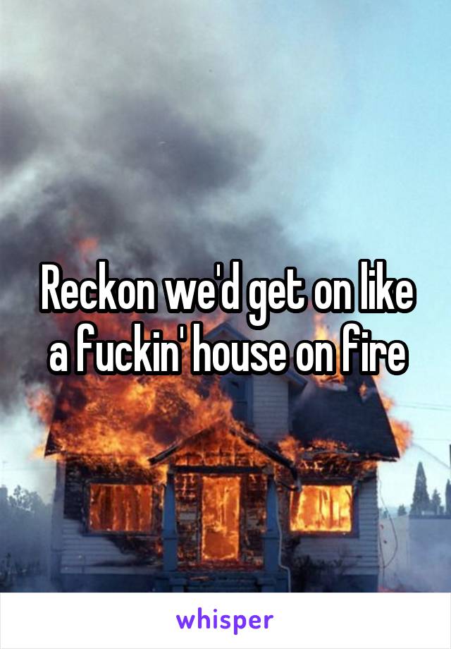 Reckon we'd get on like a fuckin' house on fire