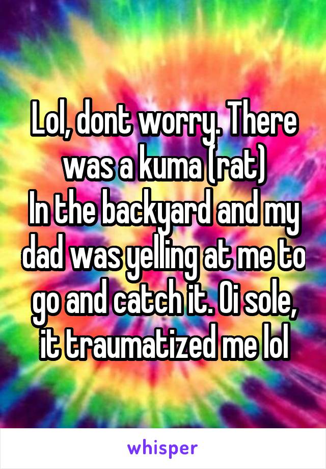 Lol, dont worry. There was a kuma (rat)
In the backyard and my dad was yelling at me to go and catch it. Oi sole, it traumatized me lol