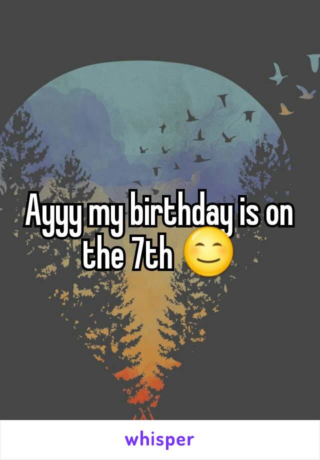 Ayyy my birthday is on the 7th 😊