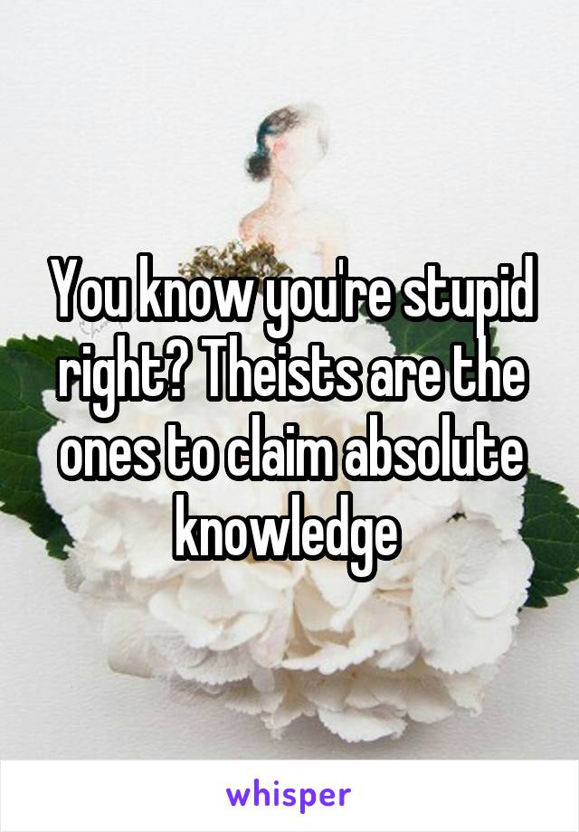 You know you're stupid right? Theists are the ones to claim absolute knowledge 