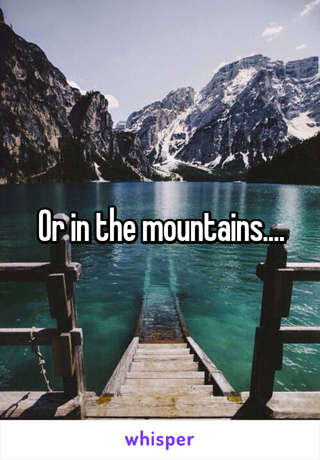 Or in the mountains....