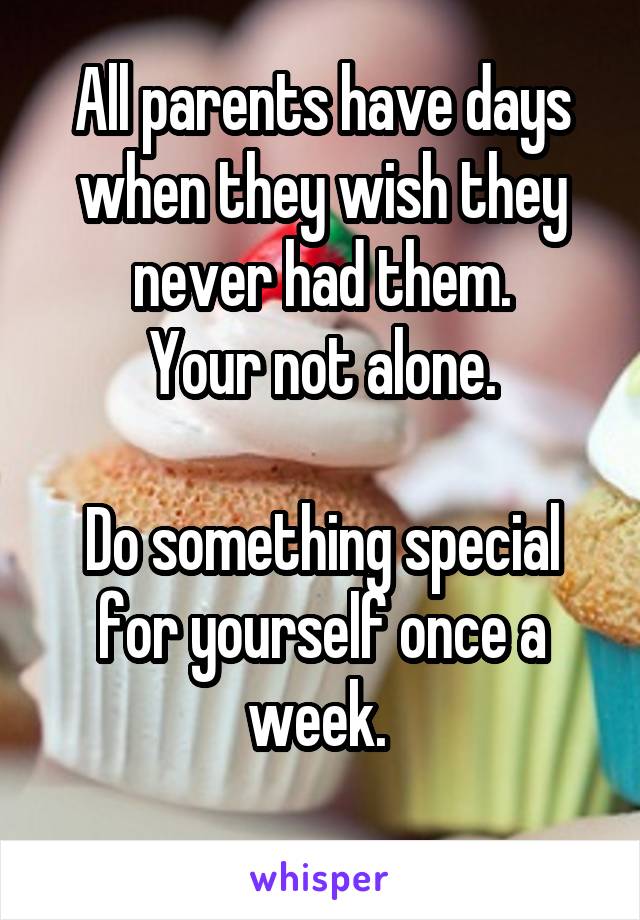 All parents have days when they wish they never had them.
Your not alone.

Do something special for yourself once a week. 
