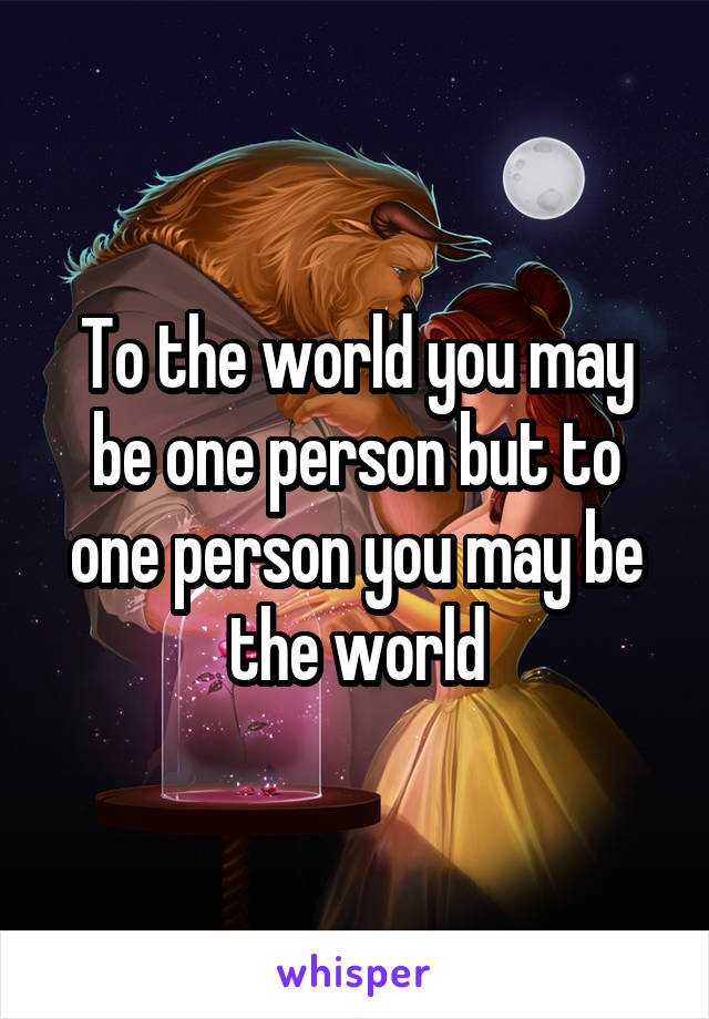 To the world you may be one person but to one person you may be the world