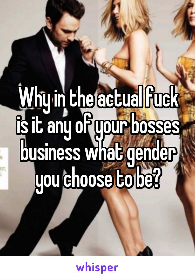 Why in the actual fuck is it any of your bosses business what gender you choose to be?