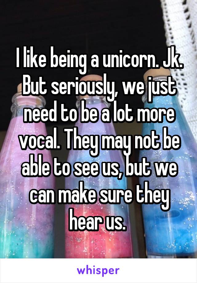 I like being a unicorn. Jk. But seriously, we just need to be a lot more vocal. They may not be able to see us, but we can make sure they hear us. 