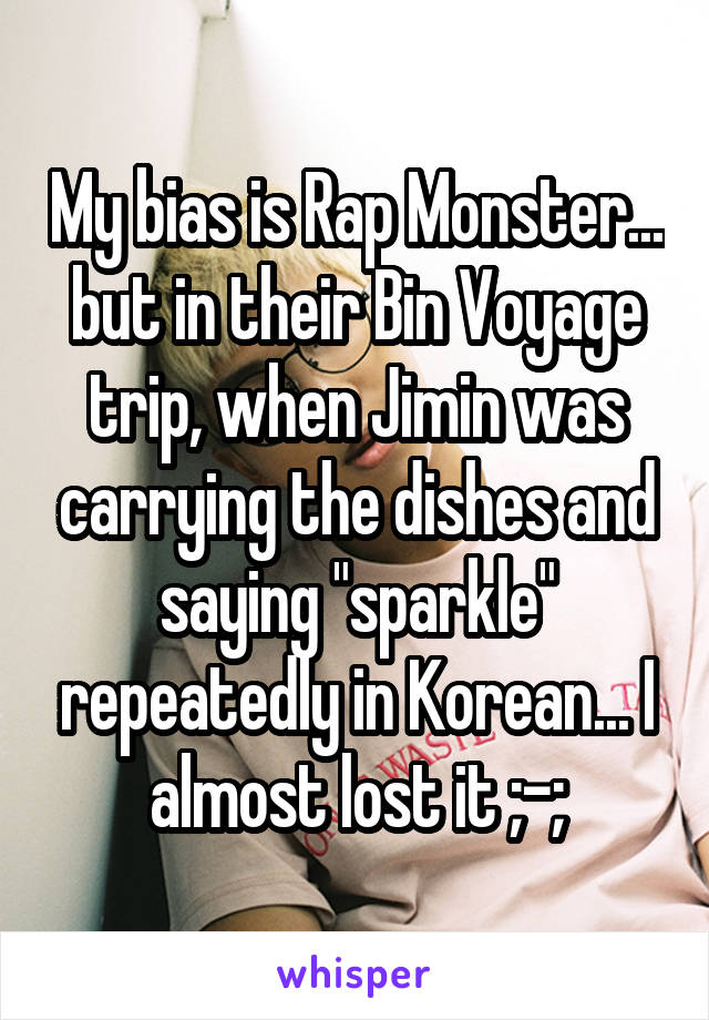 My bias is Rap Monster... but in their Bin Voyage trip, when Jimin was carrying the dishes and saying "sparkle" repeatedly in Korean... I almost lost it ;-;