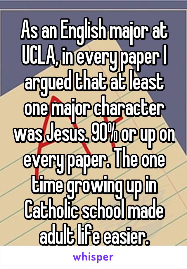 As an English major at UCLA, in every paper I argued that at least one major character was Jesus. 90% or up on every paper. The one time growing up in Catholic school made adult life easier.