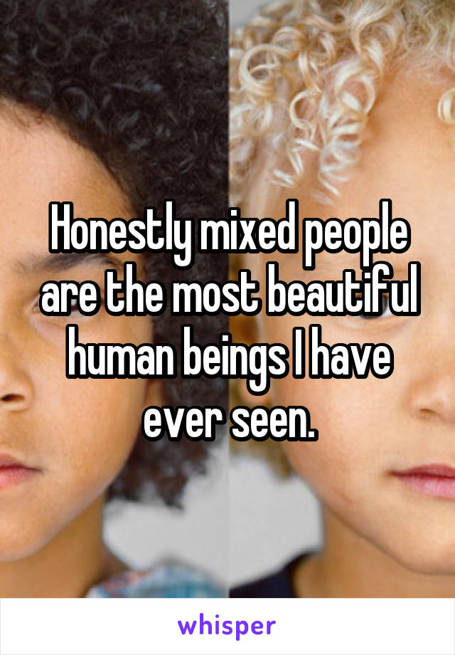 Honestly mixed people are the most beautiful human beings I have ever seen.