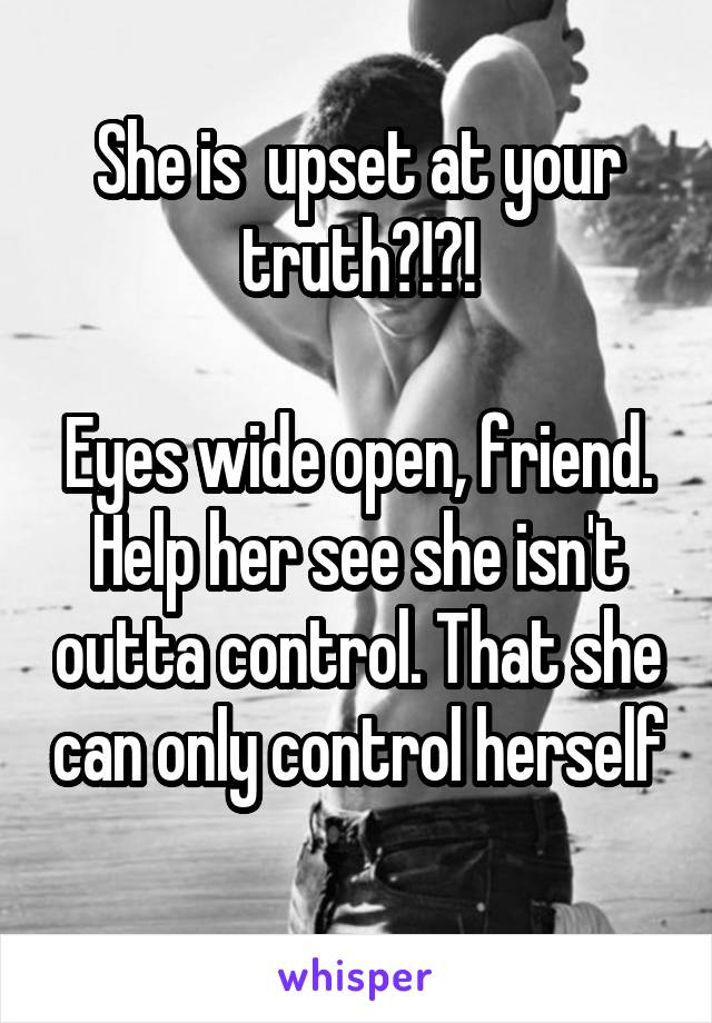 She is  upset at your truth?!?!

Eyes wide open, friend. Help her see she isn't outta control. That she can only control herself
